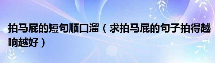 拍马屁的短句顺口溜（求拍马屁的句子拍得越响越好）