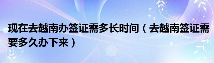 现在去越南办签证需多长时间（去越南签证需要多久办下来）