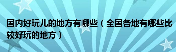 国内好玩儿的地方有哪些（全国各地有哪些比较好玩的地方）