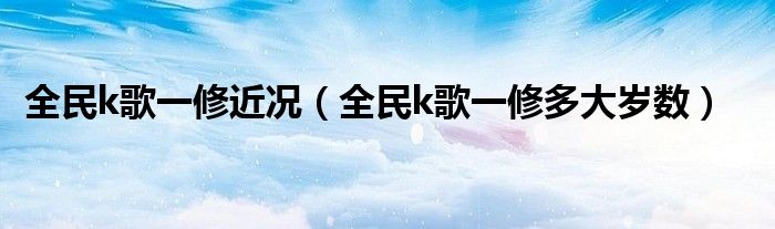 全民k歌一修近况（全民k歌一修多大岁数）