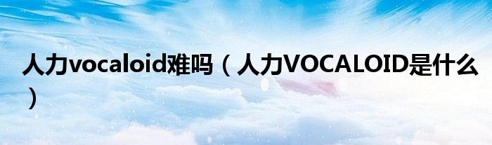 人力vocaloid难吗（人力VOCALOID是什么）