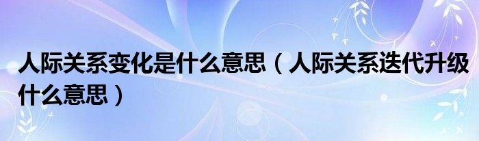 人际关系变化是什么意思（人际关系迭代升级什么意思）