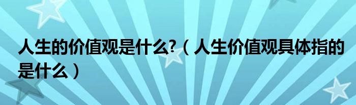 人生的价值观是什么?（人生价值观具体指的是什么）