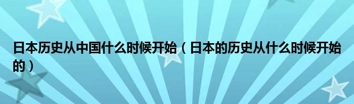 日本历史从中国什么时候开始（日本的历史从什么时候开始的）