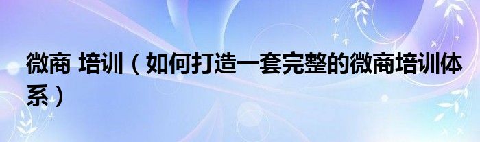 微商 培训（如何打造一套完整的微商培训体系）