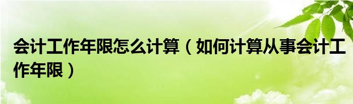 会计工作年限怎么计算（如何计算从事会计工作年限）