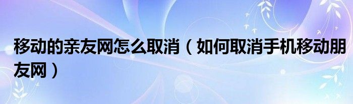 移动的亲友网怎么取消（如何取消手机移动朋友网）