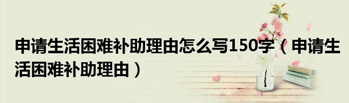 申请生活困难补助理由怎么写150字（申请生活困难补助理由）