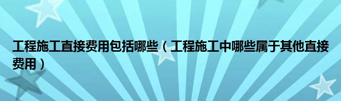 工程施工直接费用包括哪些（工程施工中哪些属于其他直接费用）