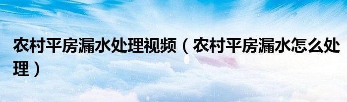 农村平房漏水处理视频（农村平房漏水怎么处理）