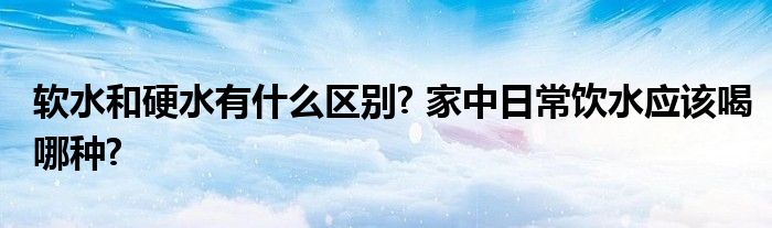 软水和硬水有什么区别? 家中日常饮水应该喝哪种?