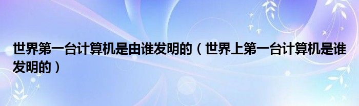 世界第一台计算机是由谁发明的（世界上第一台计算机是谁发明的）