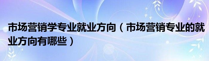 市场营销学专业就业方向（市场营销专业的就业方向有哪些）