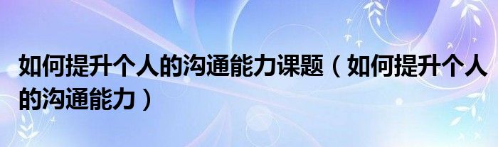 如何提升个人的沟通能力课题（如何提升个人的沟通能力）