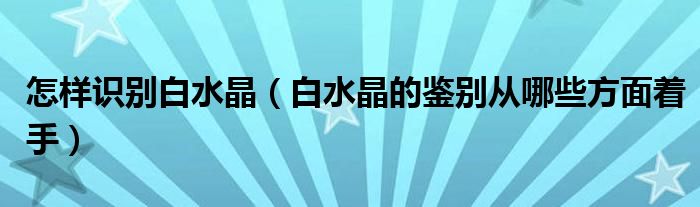 怎样识别白水晶（白水晶的鉴别从哪些方面着手）