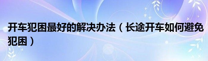 开车犯困最好的解决办法（长途开车如何避免犯困）