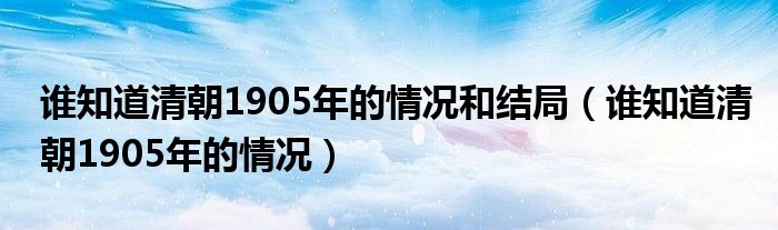 谁知道清朝1905年的情况和结局（谁知道清朝1905年的情况）