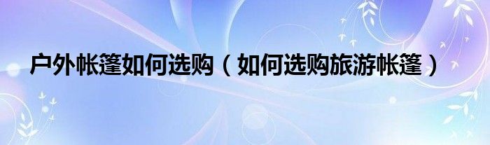 户外帐篷如何选购（如何选购旅游帐篷）