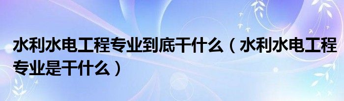 水利水电工程专业到底干什么（水利水电工程专业是干什么）