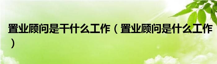 置业顾问是干什么工作（置业顾问是什么工作）