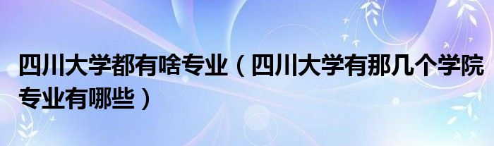 四川大学都有啥专业（四川大学有那几个学院专业有哪些）