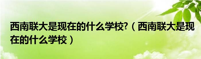 西南联大是现在的什么学校?（西南联大是现在的什么学校）