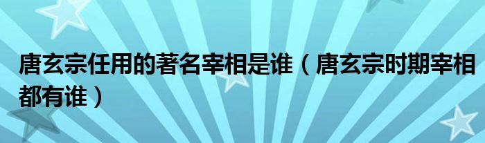 唐玄宗任用的著名宰相是谁（唐玄宗时期宰相都有谁）