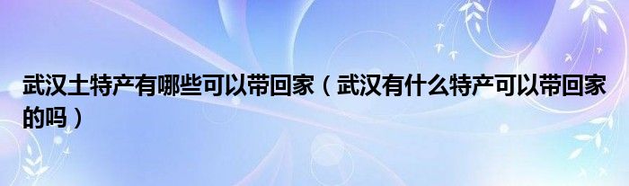 武汉土特产有哪些可以带回家（武汉有什么特产可以带回家的吗）