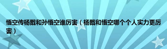 悟空传杨戬和孙悟空谁厉害（杨戬和悟空哪个个人实力更厉害）