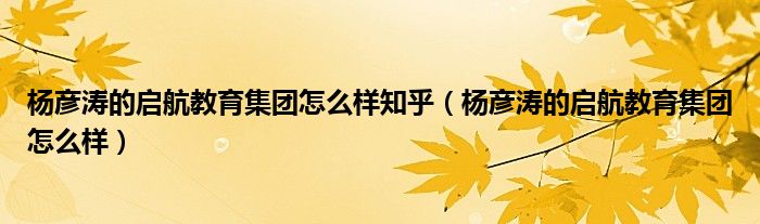 杨彦涛的启航教育集团怎么样知乎（杨彦涛的启航教育集团怎么样）