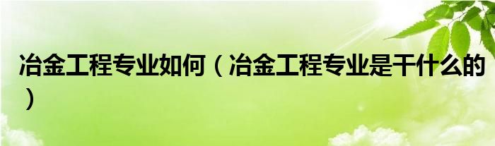 冶金工程专业如何（冶金工程专业是干什么的）