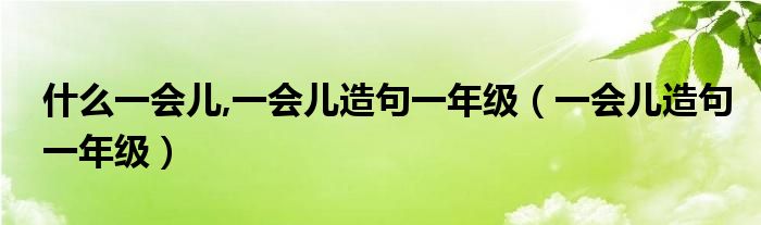 什么一会儿,一会儿造句一年级（一会儿造句一年级）