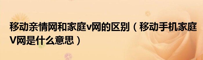 移动亲情网和家庭v网的区别（移动手机家庭V网是什么意思）