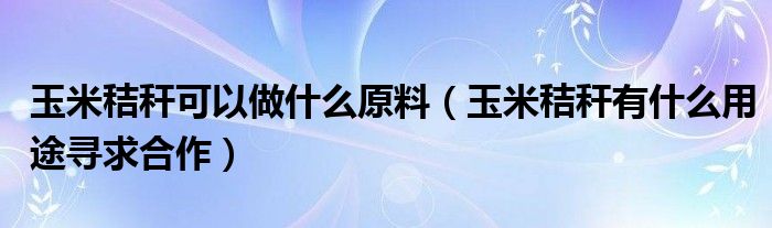 玉米秸秆可以做什么原料（玉米秸秆有什么用途寻求合作）