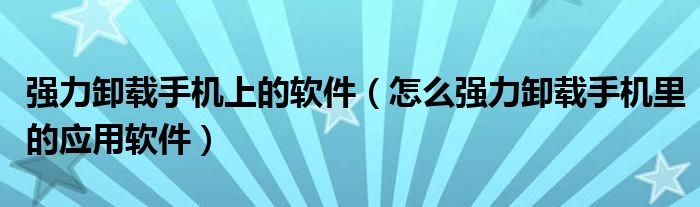 强力卸载手机上的软件（怎么强力卸载手机里的应用软件）