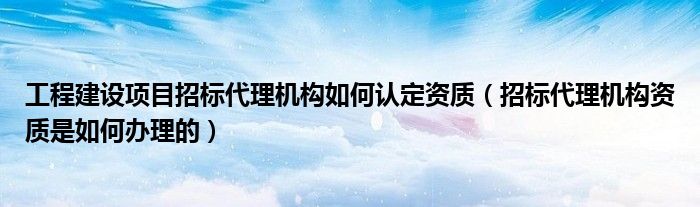 工程建设项目招标代理机构如何认定资质（招标代理机构资质是如何办理的）