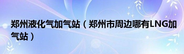 郑州液化气加气站（郑州市周边哪有LNG加气站）