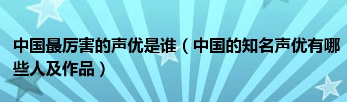 中国最厉害的声优是谁（中国的知名声优有哪些人及作品）