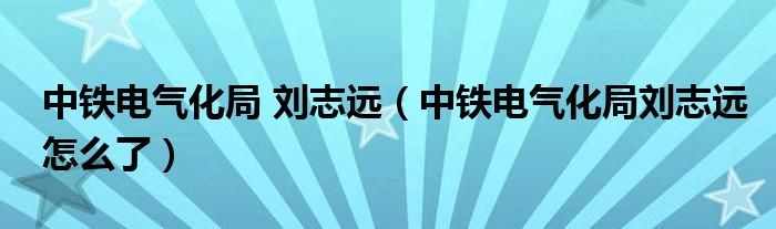 中铁电气化局 刘志远（中铁电气化局刘志远怎么了）