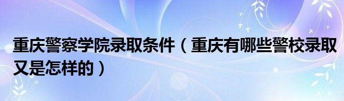 重庆警察学院录取条件（重庆有哪些警校录取又是怎样的）