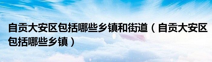 自贡大安区包括哪些乡镇和街道（自贡大安区包括哪些乡镇）