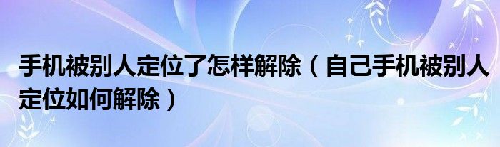 手机被别人定位了怎样解除（自己手机被别人定位如何解除）