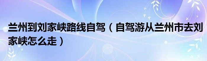 兰州到刘家峡路线自驾（自驾游从兰州市去刘家峡怎么走）