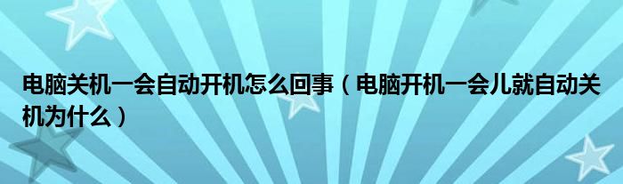 电脑关机一会自动开机怎么回事（电脑开机一会儿就自动关机为什么）