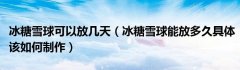 冰糖雪球可以放几天（冰糖雪球能放多久具体该如何制作）