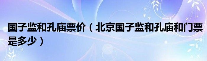 国子监和孔庙票价（北京国子监和孔庙和门票是多少）