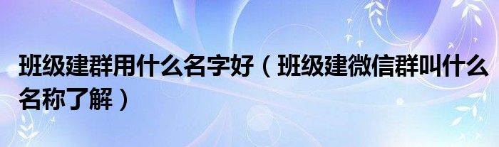 班级建群用什么名字好（班级建微信群叫什么名称了解）