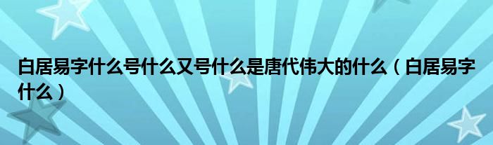 白居易字什么号什么又号什么是唐代伟大的什么（白居易字什么）