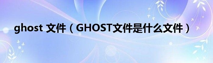 ghost 文件（GHOST文件是什么文件）