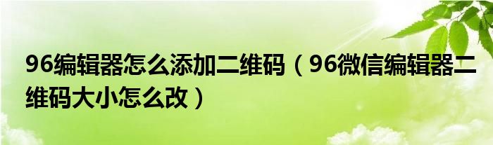 96编辑器怎么添加二维码（96微信编辑器二维码大小怎么改）